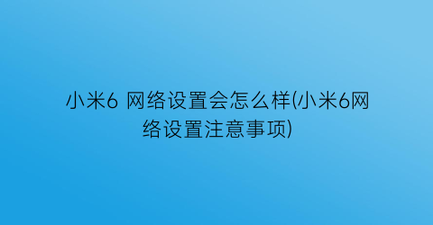 小米6网络设置会怎么样(小米6网络设置注意事项)